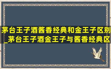 茅台王子酒酱香经典和金王子区别_茅台王子酒金王子与酱香经典区别