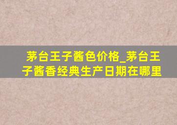 茅台王子酱色价格_茅台王子酱香经典生产日期在哪里