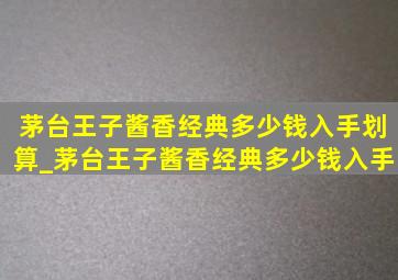 茅台王子酱香经典多少钱入手划算_茅台王子酱香经典多少钱入手