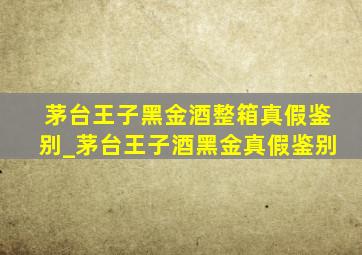 茅台王子黑金酒整箱真假鉴别_茅台王子酒黑金真假鉴别