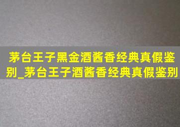 茅台王子黑金酒酱香经典真假鉴别_茅台王子酒酱香经典真假鉴别