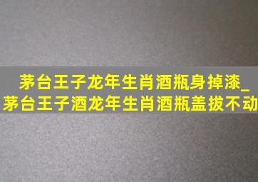 茅台王子龙年生肖酒瓶身掉漆_茅台王子酒龙年生肖酒瓶盖拔不动