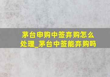 茅台申购中签弃购怎么处理_茅台中签能弃购吗