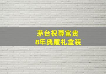 茅台祝尊富贵8年典藏礼盒装