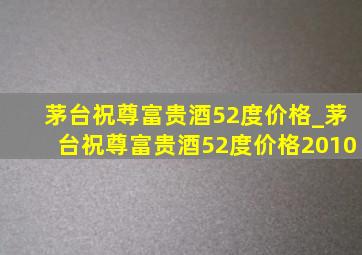 茅台祝尊富贵酒52度价格_茅台祝尊富贵酒52度价格2010