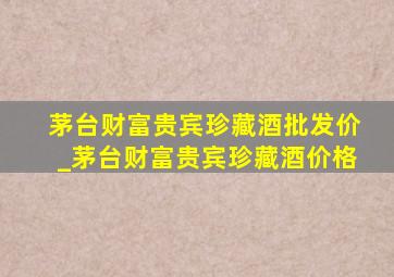 茅台财富贵宾珍藏酒批发价_茅台财富贵宾珍藏酒价格