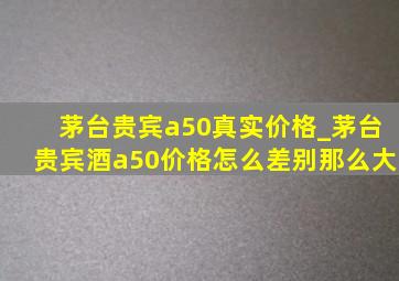 茅台贵宾a50真实价格_茅台贵宾酒a50价格怎么差别那么大