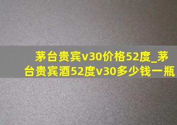 茅台贵宾v30价格52度_茅台贵宾酒52度v30多少钱一瓶