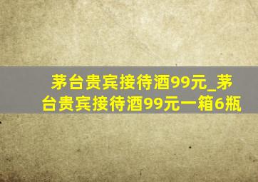 茅台贵宾接待酒99元_茅台贵宾接待酒99元一箱6瓶