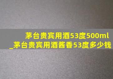 茅台贵宾用酒53度500ml_茅台贵宾用酒酱香53度多少钱