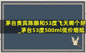 茅台贵宾陈酿和53度飞天哪个好_茅台53度500ml(低价烟批发网)和飞天什么区别