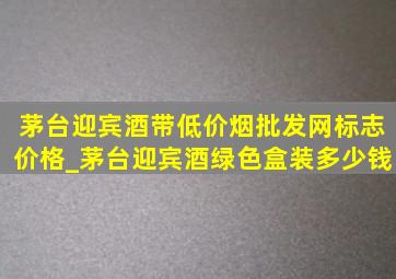 茅台迎宾酒带(低价烟批发网)标志价格_茅台迎宾酒绿色盒装多少钱