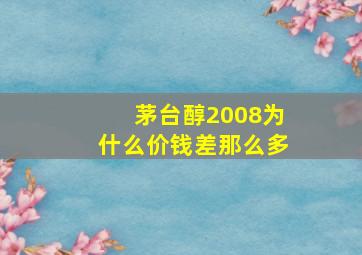 茅台醇2008为什么价钱差那么多