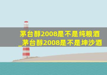 茅台醇2008是不是纯粮酒_茅台醇2008是不是坤沙酒