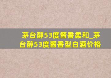 茅台醇53度酱香柔和_茅台醇53度酱香型白酒价格