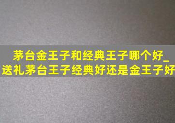 茅台金王子和经典王子哪个好_送礼茅台王子经典好还是金王子好