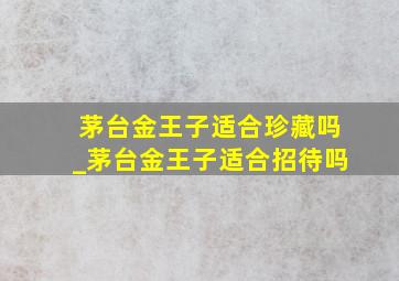 茅台金王子适合珍藏吗_茅台金王子适合招待吗