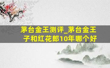 茅台金王测评_茅台金王子和红花郎10年哪个好