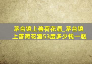 茅台镇上善荷花酒_茅台镇上善荷花酒53度多少钱一瓶