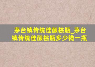 茅台镇传统佳酿棕瓶_茅台镇传统佳酿棕瓶多少钱一瓶