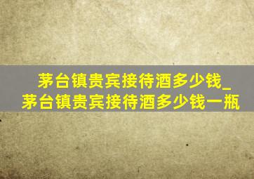 茅台镇贵宾接待酒多少钱_茅台镇贵宾接待酒多少钱一瓶