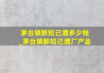 茅台镇醉知己酒多少钱_茅台镇醉知己酒厂产品