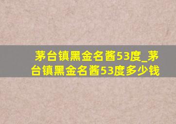 茅台镇黑金名酱53度_茅台镇黑金名酱53度多少钱