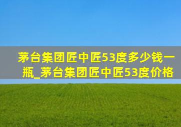 茅台集团匠中匠53度多少钱一瓶_茅台集团匠中匠53度价格