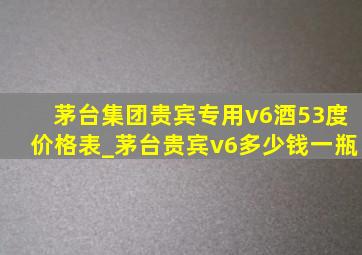 茅台集团贵宾专用v6酒53度价格表_茅台贵宾v6多少钱一瓶