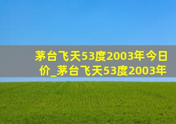 茅台飞天53度2003年今日价_茅台飞天53度2003年