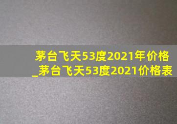 茅台飞天53度2021年价格_茅台飞天53度2021价格表