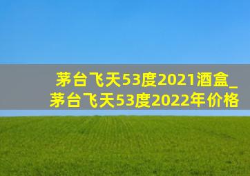 茅台飞天53度2021酒盒_茅台飞天53度2022年价格