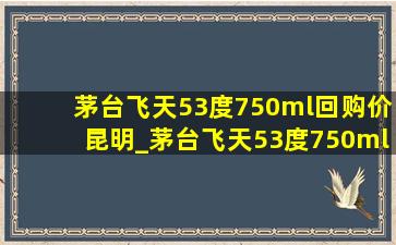 茅台飞天53度750ml回购价昆明_茅台飞天53度750ml回购价