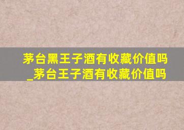 茅台黑王子酒有收藏价值吗_茅台王子酒有收藏价值吗