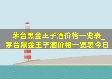 茅台黑金王子酒价格一览表_茅台黑金王子酒价格一览表今日