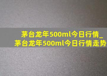 茅台龙年500ml今日行情_茅台龙年500ml今日行情走势