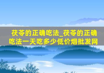 茯苓的正确吃法_茯苓的正确吃法一天吃多少(低价烟批发网)