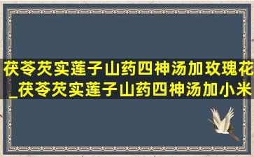 茯苓芡实莲子山药四神汤加玫瑰花_茯苓芡实莲子山药四神汤加小米