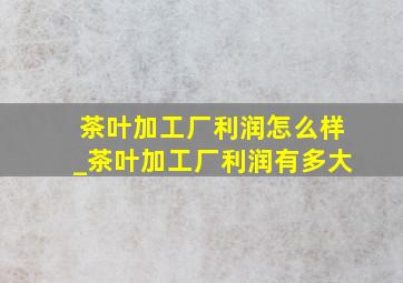 茶叶加工厂利润怎么样_茶叶加工厂利润有多大