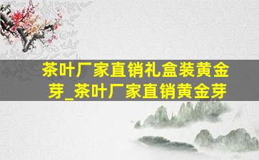 茶叶厂家直销礼盒装黄金芽_茶叶厂家直销黄金芽