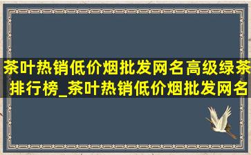 茶叶热销(低价烟批发网)名高级绿茶排行榜_茶叶热销(低价烟批发网)名高级绿茶