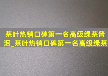 茶叶热销口碑第一名高级绿茶普洱_茶叶热销口碑第一名高级绿茶