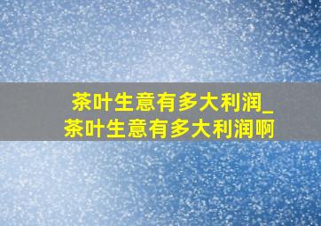 茶叶生意有多大利润_茶叶生意有多大利润啊