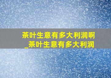 茶叶生意有多大利润啊_茶叶生意有多大利润