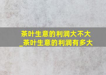 茶叶生意的利润大不大_茶叶生意的利润有多大