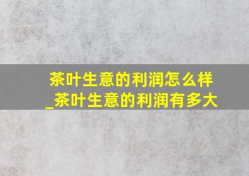 茶叶生意的利润怎么样_茶叶生意的利润有多大