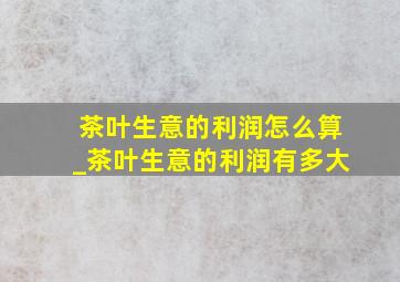 茶叶生意的利润怎么算_茶叶生意的利润有多大