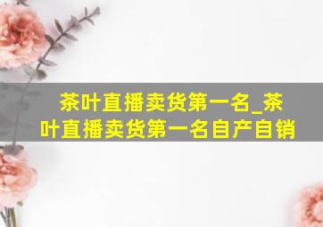 茶叶直播卖货第一名_茶叶直播卖货第一名自产自销