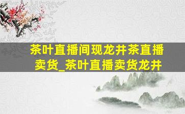 茶叶直播间现龙井茶直播卖货_茶叶直播卖货龙井