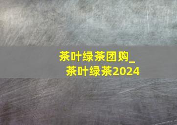 茶叶绿茶团购_茶叶绿茶2024